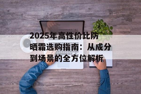 2025年高性价比防晒霜选购指南:从成分到场景的全方位解析-第1张图片- 2025年高性价比防晒霜选购指南:从成分到场景的全方位解析-第1张图片-