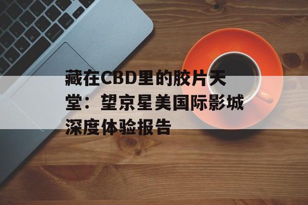 藏在CBD里的胶片天堂：望京星美国际影城深度体验报告-第1张图片-