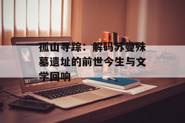 孤山寻踪:解码苏曼殊墓遗址的前世今生与文学回响-第1张图片- 孤山寻踪:解码苏曼殊墓遗址的前世今生与文学回响-第1张图片-