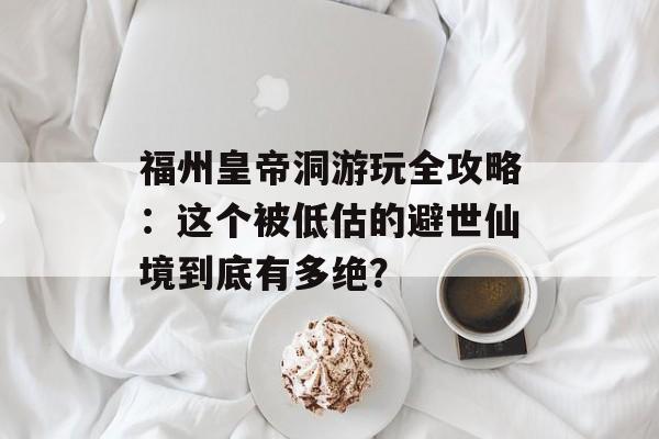 福州皇帝洞游玩全攻略：这个被低估的避世仙境到底有多绝？-第1张图片-