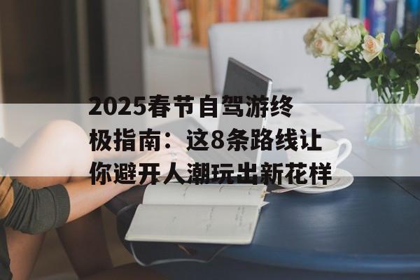 2025春节自驾游终极指南:这8条路线让你避开人潮玩出新花样-第1张图片- 2025春节自驾游终极指南:这8条路线让你避开人潮玩出新花样-第1张图片-