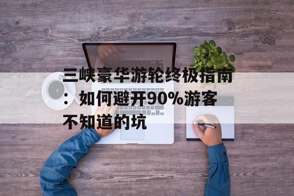 三峡豪华游轮终极指南：如何避开90%游客不知道的坑-第1张图片-