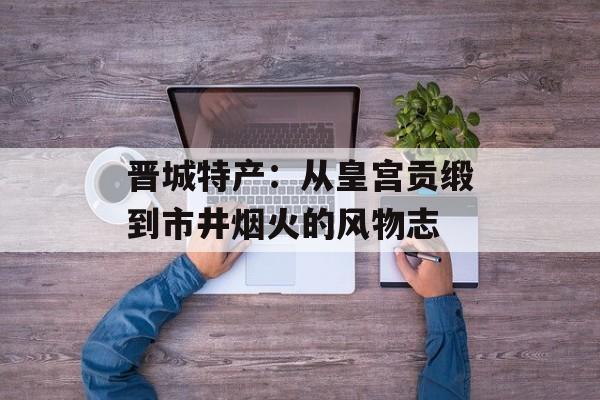 晋城特产：从皇宫贡缎到市井烟火的风物志-第1张图片-