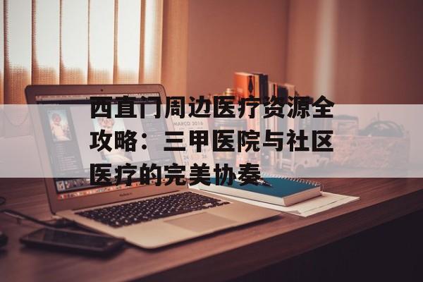 西直门周边医疗资源全攻略:三甲医院与社区医疗的完美协奏-第1张图片- 西直门周边医疗资源全攻略:三甲医院与社区医疗的完美协奏-第1张图片-