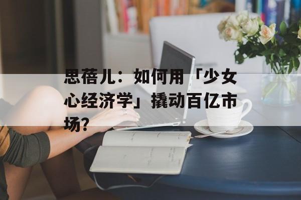 思蓓儿：如何用「少女心经济学」撬动百亿市场？-第1张图片-