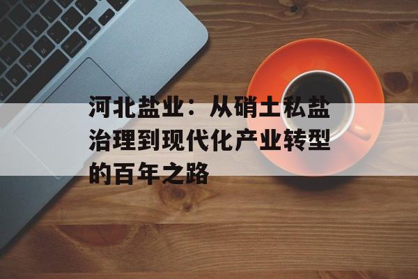 河北盐业:从硝土私盐治理到现代化产业转型的百年之路-第1张图片- 河北盐业:从硝土私盐治理到现代化产业转型的百年之路-第1张图片-