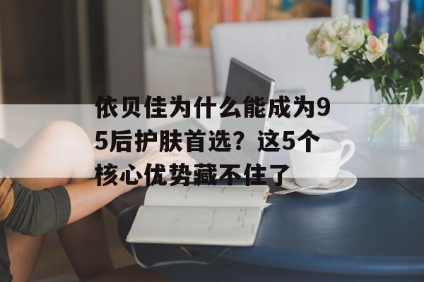 依贝佳为什么能成为95后护肤首选？这5个核心优势藏不住了-第1张图片-