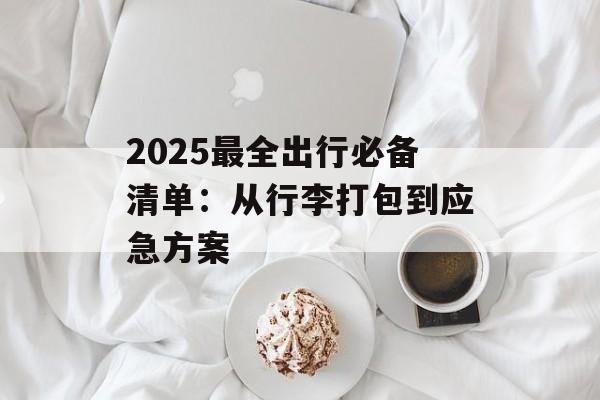 2025最全出行必备清单:从行李打包到应急方案-第1张图片- 2025最全出行必备清单:从行李打包到应急方案-第1张图片-