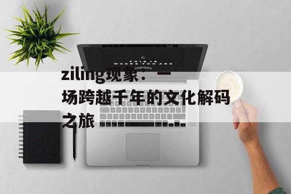 ziling现象：一场跨越千年的文化解码之旅-第1张图片-