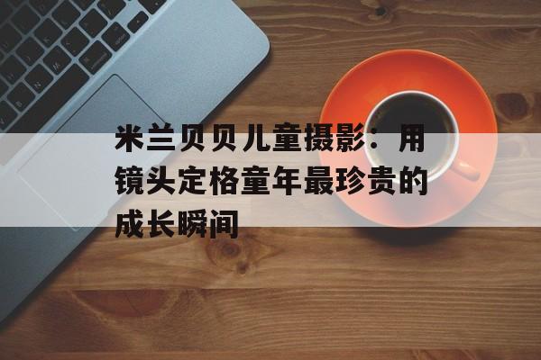 米兰贝贝儿童摄影：用镜头定格童年最珍贵的成长瞬间-第1张图片-