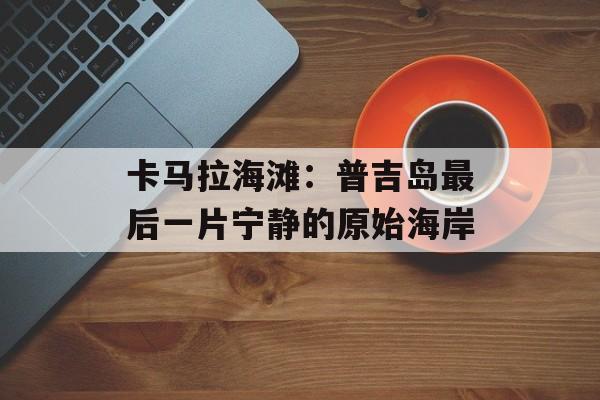 卡马拉海滩:普吉岛最后一片宁静的原始海岸-第1张图片- 卡马拉海滩:普吉岛最后一片宁静的原始海岸-第1张图片-