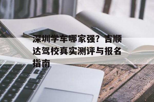 深圳学车哪家强？吉顺达驾校真实测评与报名指南-第1张图片-