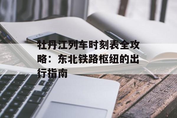 牡丹江列车时刻表全攻略：东北铁路枢纽的出行指南-第1张图片-