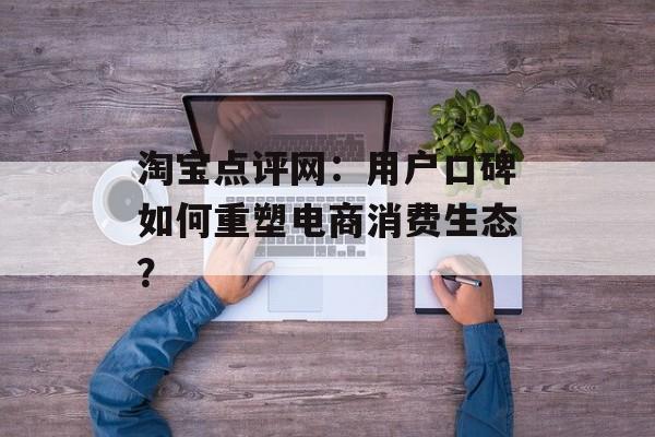 淘宝点评网:用户口碑如何重塑电商消费生态?-第1张图片- 淘宝点评网:用户口碑如何重塑电商消费生态?-第1张图片-