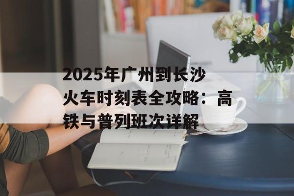 2025年广州到长沙火车时刻表全攻略：高铁与普列班次详解-第1张图片-