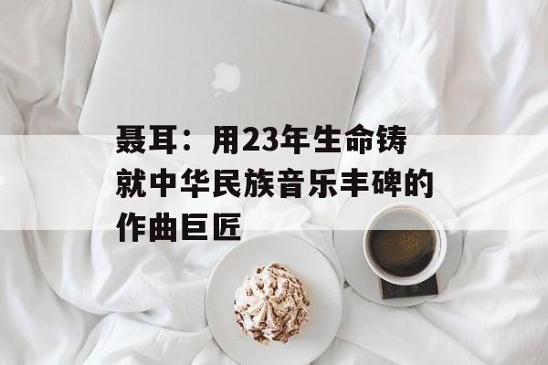 聂耳：用23年生命铸就中华民族音乐丰碑的作曲巨匠-第1张图片-