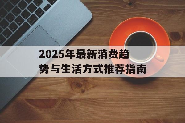 2025年最新消费趋势与生活方式推荐指南-第1张图片- 2025年最新消费趋势与生活方式推荐指南-第1张图片-