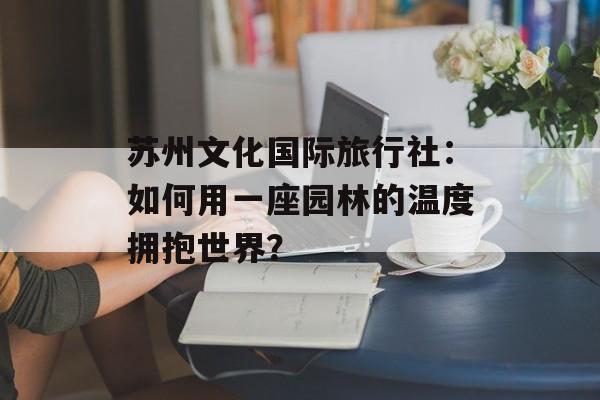 苏州文化国际旅行社:如何用一座园林的温度拥抱世界?-第1张图片- 苏州文化国际旅行社:如何用一座园林的温度拥抱世界?-第1张图片-