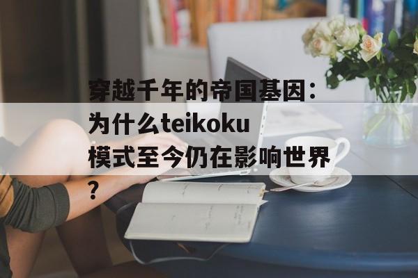 穿越千年的帝国基因：为什么teikoku模式至今仍在影响世界？-第1张图片-