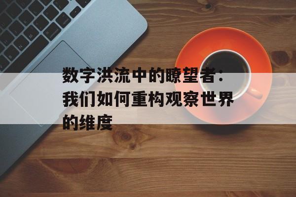数字洪流中的瞭望者：我们如何重构观察世界的维度-第1张图片-