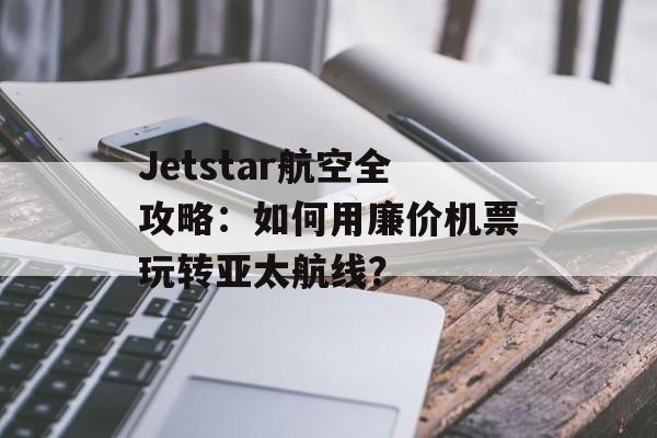 Jetstar航空全攻略：如何用廉价机票玩转亚太航线？-第1张图片-