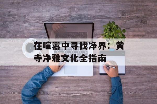 在喧嚣中寻找净界:黄寺净雅文化全指南-第1张图片- 在喧嚣中寻找净界:黄寺净雅文化全指南-第1张图片-