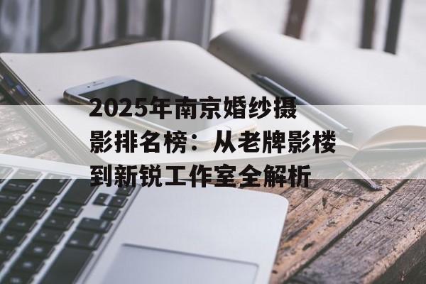 2025年南京婚纱摄影排名榜：从老牌影楼到新锐工作室全解析-第1张图片-