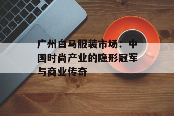 广州白马服装市场：中国时尚产业的隐形冠军与商业传奇-第1张图片-