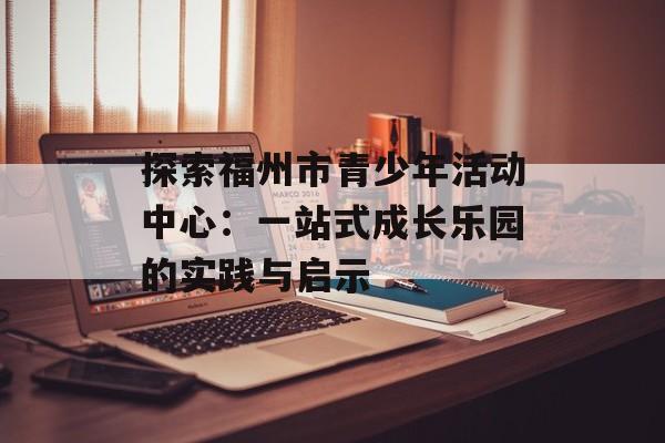 探索福州市青少年活动中心：一站式成长乐园的实践与启示-第1张图片-