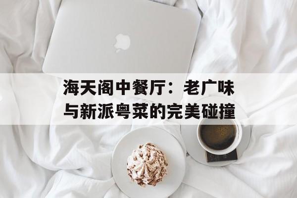 海天阁中餐厅：老广味与新派粤菜的完美碰撞-第1张图片-