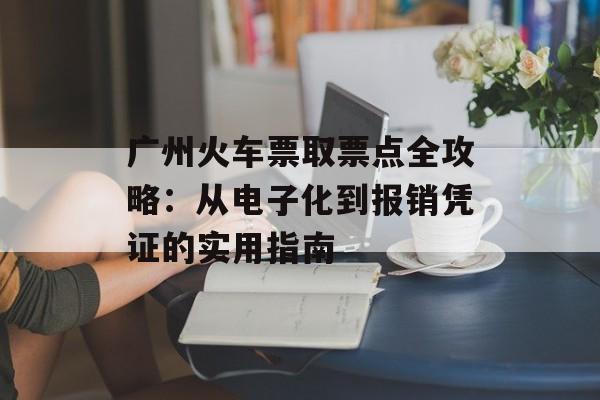广州火车票取票点全攻略：从电子化到报销凭证的实用指南-第1张图片-