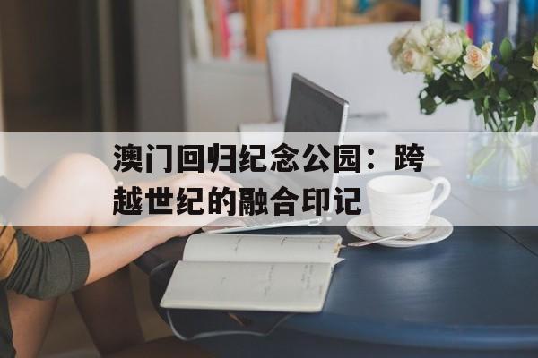 澳门回归纪念公园：跨越世纪的融合印记-第1张图片-