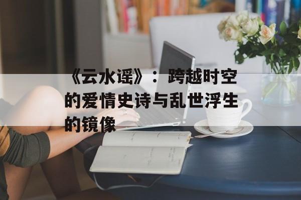 《云水谣》：跨越时空的爱情史诗与乱世浮生的镜像-第1张图片-