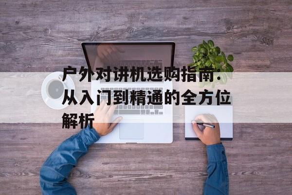 户外对讲机选购指南:从入门到精通的全方位解析-第1张图片- 户外对讲机选购指南:从入门到精通的全方位解析-第1张图片-