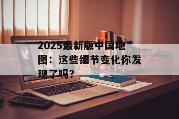 2025最新版中国地图:这些细节变化你发现了吗?-第1张图片- 2025最新版中国地图:这些细节变化你发现了吗?-第1张图片-