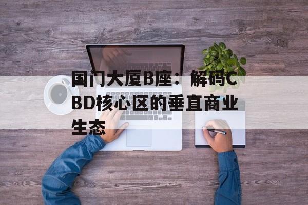 国门大厦B座:解码CBD核心区的垂直商业生态-第1张图片- 国门大厦B座:解码CBD核心区的垂直商业生态-第1张图片-