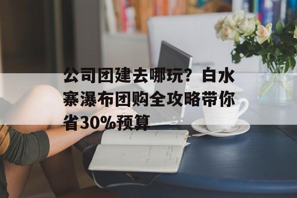 公司团建去哪玩？白水寨瀑布团购全攻略带你省30%预算-第1张图片-