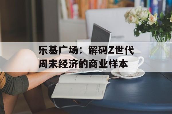 乐基广场:解码Z世代周末经济的商业样本-第1张图片- 乐基广场:解码Z世代周末经济的商业样本-第1张图片-