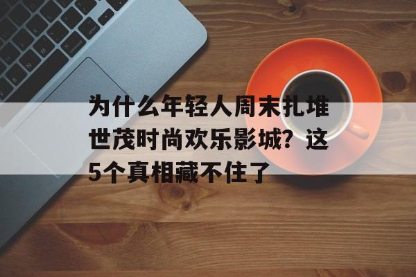 为什么年轻人周末扎堆世茂时尚欢乐影城？这5个真相藏不住了-第1张图片-