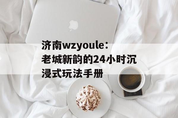 济南wzyoule：老城新韵的24小时沉浸式玩法手册-第1张图片-
