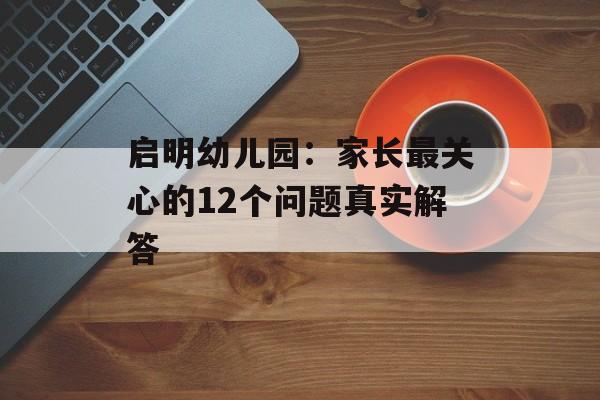启明幼儿园：家长最关心的12个问题真实解答-第1张图片-