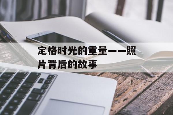 定格时光的重量——照片背后的故事-第1张图片-