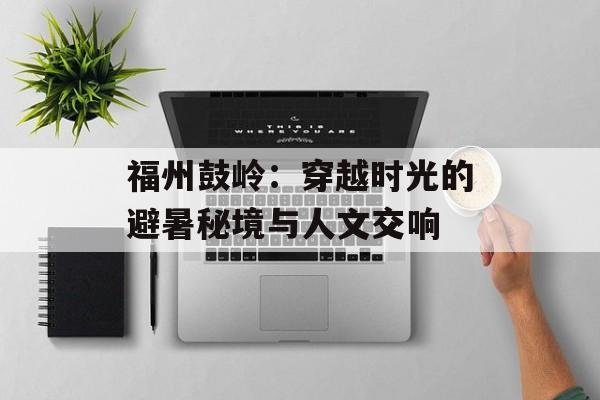 福州鼓岭：穿越时光的避暑秘境与人文交响-第1张图片-