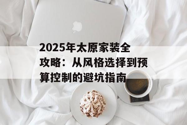 2025年太原家装全攻略:从风格选择到预算控制的避坑指南-第1张图片- 2025年太原家装全攻略:从风格选择到预算控制的避坑指南-第1张图片-