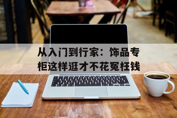 从入门到行家：饰品专柜这样逛才不花冤枉钱-第1张图片-