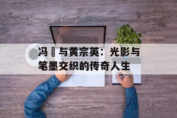 冯喆与黄宗英：光影与笔墨交织的传奇人生-第1张图片-