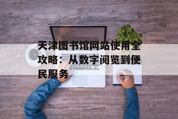 天津图书馆网站使用全攻略:从数字阅览到便民服务-第1张图片- 天津图书馆网站使用全攻略:从数字阅览到便民服务-第1张图片-