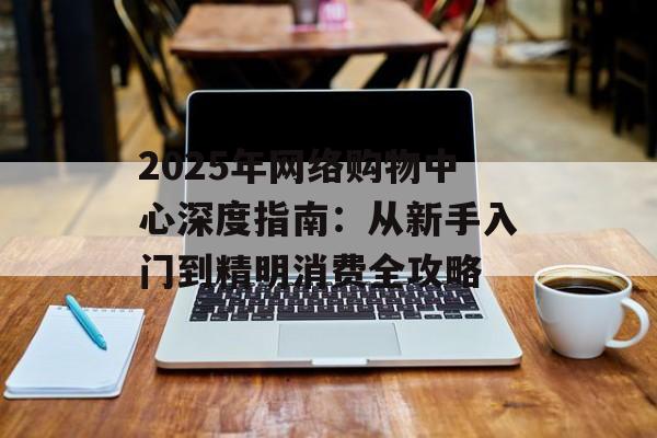 2025年网络购物中心深度指南:从新手入门到精明消费全攻略-第1张图片- 2025年网络购物中心深度指南:从新手入门到精明消费全攻略-第1张图片-