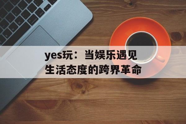 yes玩：当娱乐遇见生活态度的跨界革命-第1张图片-