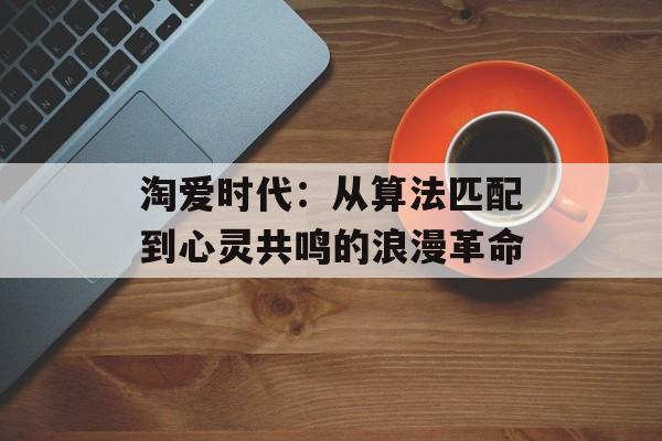 淘爱时代：从算法匹配到心灵共鸣的浪漫革命-第1张图片-